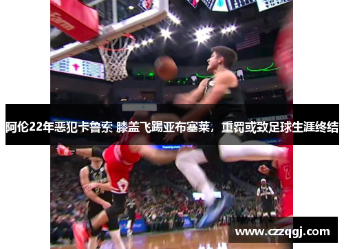 阿伦22年恶犯卡鲁索 膝盖飞踢亚布塞莱，重罚或致足球生涯终结