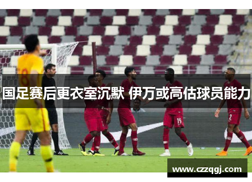 国足赛后更衣室沉默 伊万或高估球员能力